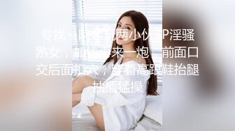 专找丶阿姨玩两小伙3P淫骚熟女，加钱再来一炮，前面口交后面扣穴，穿着高跟鞋抬腿抽插猛操