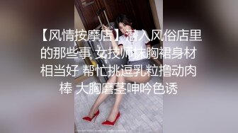 【风情按摩店】潜入风俗店里的那些事 女技师抹胸裙身材相当好 帮忙挑逗乳粒撸动肉棒 大胸磨茎呻吟色诱