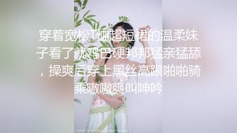 穿着宽松T恤超短裙的温柔妹子看了就鸡巴硬邦邦猛亲猛舔，操爽后穿上黑丝高跟啪啪骑乘嗷嗷爽叫呻吟