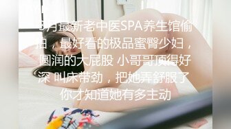 3月最新老中医SPA养生馆偷拍，最好看的极品蜜臀少妇，圆润的大屁股 小哥哥顶得好深 叫床带劲，把她弄舒服了 你才知道她有多主动