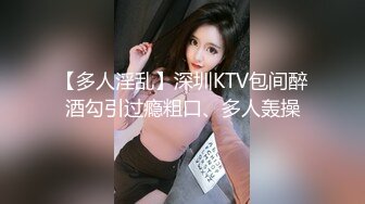 【多人淫乱】深圳KTV包间醉酒勾引过瘾粗口、多人轰操