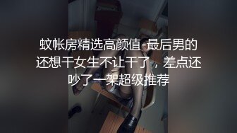 蚊帐房精选高颜值-最后男的还想干女生不让干了，差点还吵了一架超级推荐