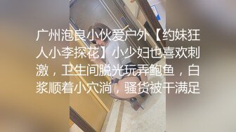 广州泡良小伙爱户外【约妹狂人小李探花】小少妇也喜欢刺激，卫生间脱光玩弄鲍鱼，白浆顺着小穴淌，骚货被干满足