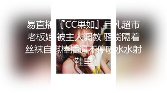 易直播 『CC果如』巨乳超市老板娘 被主人调教 骚货隔着丝袜自慰棒插逼不停喷水水射鞋里