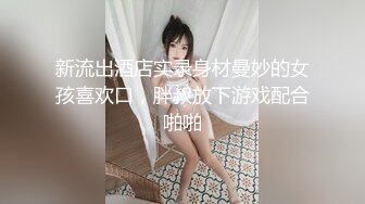 新流出酒店实录身材曼妙的女孩喜欢口，胖叔放下游戏配合啪啪