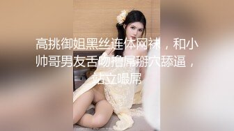 高挑御姐黑丝连体网袜，和小帅哥男友舌吻撸屌掰穴舔逼，站立嘬屌