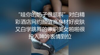 “哇你的奶子很挺啊”对白精彩酒店网约颜值高身材好皮肤又白学跳舞的兼职美女啪啪很投入呻吟表情到位