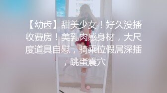 【幼齿】甜美少女！好久没播收费房！美乳肉感身材，大尺度道具自慰，骑乘位假屌深插，跳蛋震穴