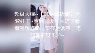 超级大胸~【00后超级胸】无套狂干~爽到飞天，大奶子看着就想吃奶，实在是诱惑，吃鸡啪啪爽飞啦~