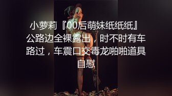 小萝莉『00后萌妹纸纸纸』公路边全裸露出，时不时有车路过，车震口交毒龙啪啪道具自慰