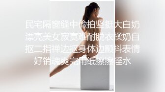 民宅隔窗缝中偸拍坚挺大白奶漂亮美女寂寞难耐脱衣揉奶自抠二指禅边抠身体边颤抖表情好销魂爽完用纸擦擦淫水